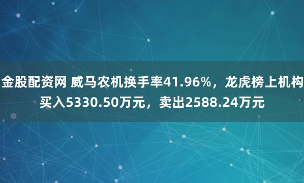 金股配资网 威马农机换手率41.96%，龙虎榜上机构买入5330.50万元，卖出2588.24万元