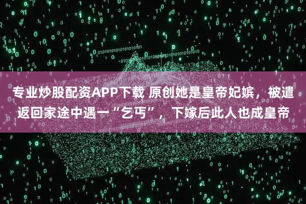 专业炒股配资APP下载 原创她是皇帝妃嫔，被遣返回家途中遇一“乞丐”，下嫁后此人也成皇帝