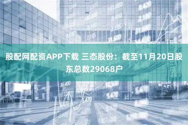 股配网配资APP下载 三态股份：截至11月20日股东总数29068户