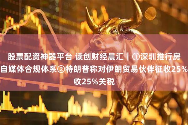 股票配资神器平台 读创财经晨汇｜①深圳推行房地产自媒体合规体系②特朗普称对伊朗贸易伙伴征收25%关税