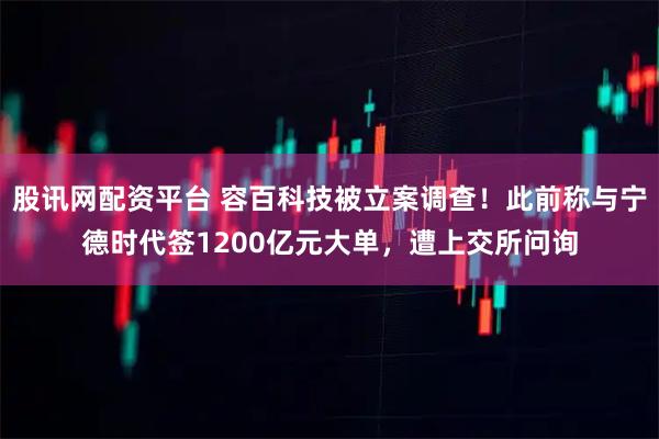 股讯网配资平台 容百科技被立案调查！此前称与宁德时代签1200亿元大单，遭上交所问询