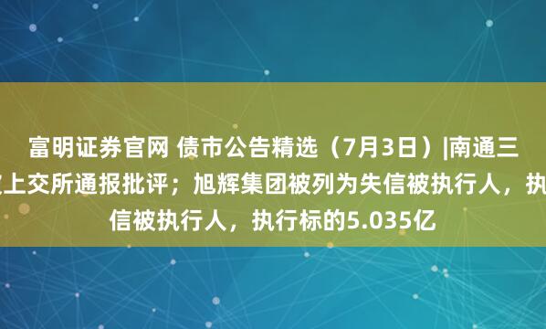 富明证券官网 债市公告精选（7月3日）|南通三建因信披违规被上交所通报批评；旭辉集团被列为失信被执行人，执行标的5.035亿