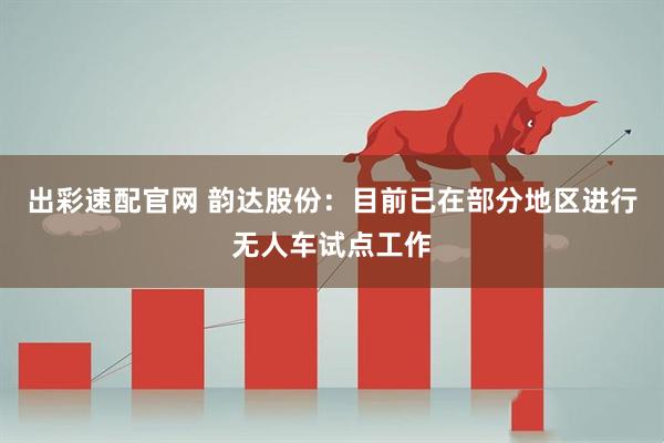 出彩速配官网 韵达股份:目前已在部分地区进行无人车试点工作