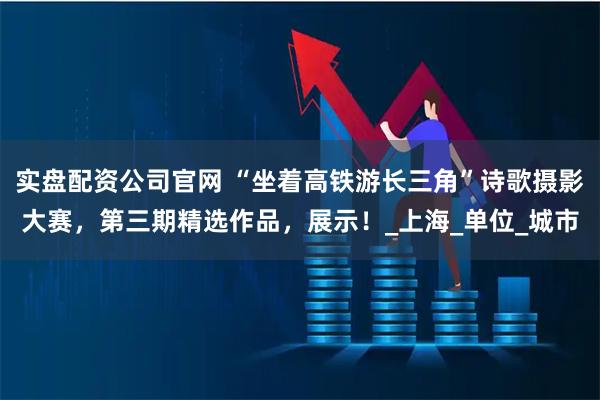 实盘配资公司官网 “坐着高铁游长三角”诗歌摄影大赛，第三期精选作品，展示！_上海_单位_城市