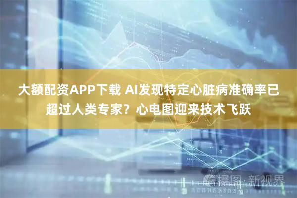 大额配资APP下载 AI发现特定心脏病准确率已超过人类专家？心电图迎来技术飞跃