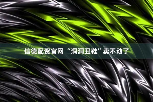 信德配资官网 “洞洞丑鞋”卖不动了
