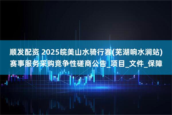 顺发配资 2025皖美山水骑行赛(芜湖响水涧站)赛事服务采购竞争性磋商公告_项目_文件_保障