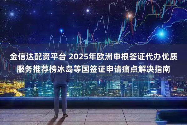 金信达配资平台 2025年欧洲申根签证代办优质服务推荐榜冰岛等国签证申请痛点解决指南