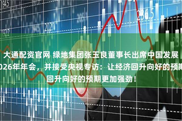 大通配资官网 绿地集团张玉良董事长出席中国发展高层论坛2026年年会，并接受央视专访：让经济回升向好的预期更加强劲！