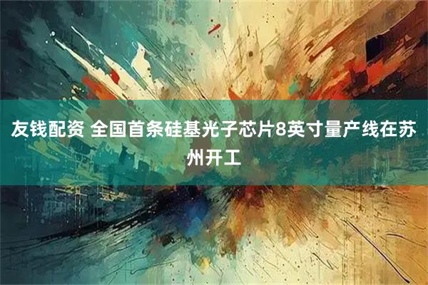 友钱配资 全国首条硅基光子芯片8英寸量产线在苏州开工